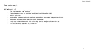 New vector space!
All 3x3 matrices!!
• The matrices are my “vectors”
• They obey the rules of addition (A+B) and multiplication (cA).
• Matrix space M
• Subspaces: upper triangular matrices, symmetric matrices, diagonal Matrices
• Some are smaller (some are contained in others)
• They also have dimensions and basis (e.g. dim of diagonal matrices is 3)
• This is stretching the idea of Rn to RnxRn
End of Lecture 10
24
 