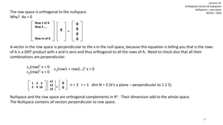 The row space is orthogonal to the nullspace.
Why? Ax = 0
A vector in the row space is perpendicular to the x in the null space, because this equation is telling you that is the rows
of A is a DOT product with x and is zero and thus orthogonal to all the rows of A. Need to check also that all their
combinations are perpendicular:
c1(row)T x = 0
c2(row)T x = 0
Nullspace and the row space are orthogonal complements in Rn. Their dimension add to the whole space.
The Nullspace contains all vectors perpendicular to row space.
Row 1 of A
Row 2 ….
Row m of A
X =
0
0
0
0
c1(row1 + row2…)T x = 0
1 2 5
2 4 10
x1
x2
x3
=
0
0
n = 3 r = 1 dim N = 2 (it’s a plane – perpendicular to 1 2 5)
Lecture 14:
Orthogonal vectors & Subspaces
Nullspaces ∟row space
N(ATA) = N(A)
26
 