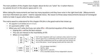 The main problem of the chapter (last chapter about Ax=b) is to “solve” Ax = b when there is
no solution (b isn’t in the column space and m > n).
When taking the measurements we have too many equations and they have noise in the right hand side. (Measurement
error but information you want – need to separate noise.) No reason to throw away measurements because of rectangular
matrix to make it square when the data is useful.
The matrix weed to understand for this chapter ATA (this is the good matrix that shows up:
• It’s square n x m times m x n > n x n.
• It’s symmetric (ATA)T = ATA
• When you can’t solve Ax=b you can solve ATAx = Atb (central equation of the chapter)
• Hoping this x will be the best solution
• Thus we are interest in the Invertibility of ATA
• When is it invertible?
1 1
1 2
1 5
b1
b2
b3
x1
x2
=
Can’t solve 3 equations with ony 2 unknown unless vector b is in the
column space thus a combination of the columns but unusually not
the case (the combinations just fill up a plane and most vectors are
not on that plane). So we’re going to work with the matrix ATA.
1 1
1 2
1 5
1 2 5
1 1 1
= 3 8
8 10
(It’s not always invertible.)
N(ATA) = N(A)
Rank of ATA = rank of A
ATA is invertible exactly if A has independent columns.
Lecture 14:
Orthogonal vectors & Subspaces
Nullspaces ∟row space
N(ATA) = N(A)
27
 