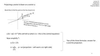 Lecture 15:
Projections!
Least Squares
Projection Matrix
Projecting a vector b down on a vector a:
Would like to find the point on the line closest to b.
b
a
a (b – xa) = 0 * (this will tell us what x is – this is the central equation)
Now simplitify *:
x aTa = aTb
x = aTb , p = ax (projection – will want x on right side)
aTa
Two of the three formulas: answer for
x and the projection.
28
 