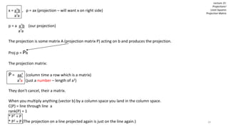 x = aTb , p = ax (projection – will want x on right side)
aTa
p = a aTb (our projection)
aTa
The projection is some matrix A (projection matrix P) acting on b and produces the projection.
Proj p = Pb
The projection matrix:
P = aaT (column time a row which is a matrix)
aTa (just a number – length of a2)
They don’t cancel, their a matrix.
When you multiply anything (vector b) by a column space you land in the column space.
C(P) = line through line a
rank(P) = 1
* PT = P
* P2 = P (The projection on a line projected again is just on the line again.)
Lecture 15:
Projections!
Least Squares
Projection Matrix
29
 