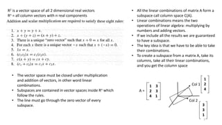 R2 is a vector space of all 2 dimensional real vectors
Rn = all column vectors with n real components
• The vector space must be closed under multiplication
and addition of vectors, in other word linear
combinations.
• Subspaces are contained in vector spaces inside Rn which
follow the rules.
• The line must go through the zero vector of every
subspace.
• All the linear combinations of matrix A form a
subspace call column space C(A).
• Linear combinations means the two
operations of linear algebra: multiplying by
numbers and adding vectors.
• If we include all the results we are guaranteed
to have a subspace.
• The key idea is that we have to be able to take
their combinations.
• To create a subspace from a matrix A, take its
columns, take all their linear combinations,
and you get the column space
A =
1 3
2 3
4 1
Col 1
Col 2
1
2
4
3
3
1
3
 