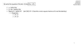 Re-write the equation AT (b-Ax) = 0 into ATAx = ATb
• x = (ATA)-1ATb
• p = Ax = A(ATA)-1ATb
• Matrix P = A(ATA)-1AT (AA-1(AT)-1AT = I but this is not a square matrix so it’s not the identity.)
• Properties:
• PT = P
• P2 = P
Lecture 15:
Projections!
Least Squares
Projection Matrix
31
 