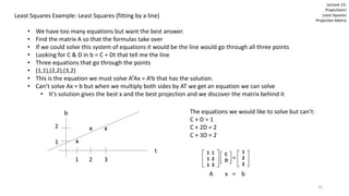 Lecture 15:
Projections!
Least Squares
Projection Matrix
Least Squares Example: Least Squares (fitting by a line)
• We have too many equations but want the best answer.
• Find the matrix A so that the formulas take over
• If we could solve this system of equations it would be the line would go through all three points
• Looking for C & D in b = C + Dt that tell me the line
• Three equations that go through the points
• (1,1),(2,2),(3,2)
• This is the equation we must solve ATAx = Atb that has the solution.
• Can’t solve Ax = b but when we multiply both sides by AT we get an equation we can solve
• It’s solution gives the best x and the best projection and we discover the matrix behind it
t
b
x
x
x
1 2 3
2
1
The equations we would like to solve but can’t:
C + D = 1
C + 2D = 2
C + 3D = 2
1 1
1 2
1 3
C
D =
1
2
2
A x = b
32
 