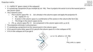 Lecture 16:
Projections
Least Squares &
best straight line
Projection matrix:
• P = A(ATA)-1AT (given a basis in the subspace)
• P is producing a projection (if you multiple by a b - Pb). Then it projects the vector b on to the nearest point in
the column space.
• The 2 extrema cases:
i. If b in column space Pb = b (b is already in the columns space and apply the projection P)
• Pb = A(ATA)-1AT = b
• A vector in the column space is a combination of the vectors in the column (the form Ax)
• The things in the column space are Ax
ii. If b column space Pb = 0 (no component in the column space and is to it)
• The projection eliminate ii and preserves i
• P is producing a projection b to the nearest point in the column space
• If b is perp to some other space (if it’s perp to the column space it’s in the nullspace of AT)
• If it’s in the nullspace of AT you get 0
b
e
P p + e = b , where e = (I –P)b
Proj. onto space
33
 