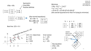 Lecture 16:
Projections
Least Squares &
best straight line
1 1
1 2
1 3
1 1 1
1 2 3
3 6
6 14=
ATAx = Atb
Symmetric
Invertible
Positive definite
3 6 5
6 14 11=
1 1 1
1 2 2
1 3 2
(the normal equations)
3C + 6D = 5
6C + 14D = 11
2D = 1
Minimize
||Ax – b||2 = ||e||2
= e1
2 + e2
2 + e3
2
= (C+D-1)2 + (C+2D-2)2+(C+3D-2)2
(the overall squared error that I’m trying to minimize)
D = ½
C = 2/3
Best line: 2/3 + ½ t
2/3 + ½ t (best line)
p1 = 7/6
p2 = 5/3
p3 = 13/6
Error vector:
e1 = - 1/6
e2 = 2/6
e3 = - 1/6
b = p + e
1
2
2
7/6
5/3
13/6
= +
-1/6
2/6
-1/6
1
2
2
=
nearest
Point in the
col space
35
Key equation:
ATAx = Atb
p= Ax
 