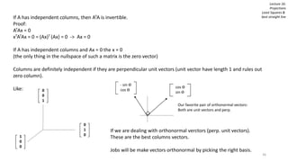 36
Lecture 16:
Projections
Least Squares &
best straight lineIf A has independent columns, then ATA is invertible.
Proof:
ATAx = 0
xTATAx = 0 = (Ax)T (Ax) = 0 -> Ax = 0
If A has independent columns and Ax = 0 the x = 0
(the only thing in the nullspace of such a matrix is the zero vector)
Columns are definitely independent if they are perpendicular unit vectors (unit vector have length 1 and rules out
zero column).
Like:
1
0
0
0
1
0
0
0
1
If we are dealing with orthonormal verctors (perp. unit vectors).
These are the best columns vectors.
Jobs will be make vectors orthonormal by picking the right basis.
cos ϴ
sin ϴ
- sin ϴ
cos ϴ
Our favorite pair of orthonormal vectors:
Both are unit vectors and perp.
 