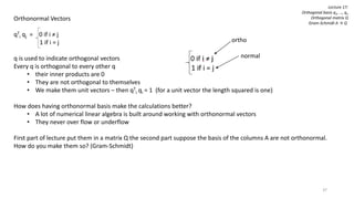 37
Lecture 17:
Orthogonal basis q1, …, qn
Orthogonal matrix Q
Gram-Schmidt A → Q
Orthonormal Vectors
qT
i qj = 0 if i ≠ j
1 if i = j
q is used to indicate orthogonal vectors
Every q is orthogonal to every other q
• their inner products are 0
• They are not orthogonal to themselves
• We make them unit vectors – then qT
i qi = 1 (for a unit vector the length squared is one)
How does having orthonormal basis make the calculations better?
• A lot of numerical linear algebra is built around working with orthonormal vectors
• They never over flow or underflow
First part of lecture put them in a matrix Q the second part suppose the basis of the columns A are not orthonormal.
How do you make them so? (Gram-Schmidt)
ortho
normal
 
