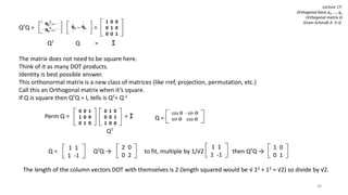 38
Lecture 17:
Orthogonal basis q1, …, qn
Orthogonal matrix Q
Gram-Schmidt A → Q
QTQ = =
QT Q = I
The matrix does not need to be square here.
Think of it as many DOT products.
Identity is best possible answer.
This orthonormal matrix is a new class of matrices (like rref, projection, permutation, etc.)
Call this an Orthogonal matrix when it’s square.
If Q is square then QTQ = I, tells is QT= Q-1
q1
T…
qn
T…
q1 … qn c
1 0 0
0 1 0
0 0 1
cos ϴ - sin ϴ
sin ϴ cos ϴc
0 1 0
0 0 1
1 0 0
c
0 0 1
1 0 0
0 1 0
Perm Q = = I
QT
Q =
1 1
1 -1
Q = QTQ → to fit, multiple by 1/√2 then QTQ →
2 0
0 2
1 1
1 -1
1 0
0 1
The length of the column vectors DOT with themselves is 2 (length squared would be √ 12 + 12 = √2) so divide by √2.
 