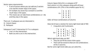 Column Space C(A) of A is a subspace of R4
Each column is in the subspace along with all linear
combinations of A. (This is the smallest space for A.)
C(A)= all linear combinations of columns
Does Ax=b have a solution for every right hand side b? NO
• 4 equation and 3 unknowns.
Which right hand sides are OK?
• They do not fill the entire 4 dim space.
• There will be vectors b that are not combinations
of the 3 columns.
But for some right hand sides you can solve this.
Vector space requirements:
• A set of vectors where you can add any 2 vectors
v+w and the answer stays in the space.
• Or multiple any vector by a constant cv and the
result stays in the space.
• This means we can take linear combinations cv + dw
and they stay in the space.
There are 2 subspaces we are interested in:
1) Column Space
2) Nullspace
Subspaces S and T: Intersection S∩T is a subspace.
• v+w is in the intersection.
• Both cw and cv are in the intersection.
A =
1 1 2
2 1 3
3 1 4
4 1 5
Ax =
1 1 2
2 1 3
3 1 4
4 1 5
x1
x2
x3
=
b1
b2
b3
b4
4
 
