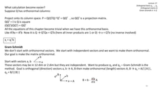 40
Lecture 17:
Orthogonal basis q1, …, qn
Orthogonal matrix Q
Gram-Schmidt A → Q
What calculation become easier?
Suppose Q has orthonormal columns:
Project onto its column space. P = Q(QTQ)-1QT = QQT , so QQT is a projection matrix.
QQT = I is Q is square
(QQT)(QQT) = QQT
All the equations of this chapter become trivial when we have this orthonormal basis.
Like ATAx = ATb Now A is Q → QTQx = QTb (here all inner products are 1 or 0) → x = QTb (no inverse involved)
xi = qi
Tb
Gram-Schmidt
We don’t start with orthonormal vectors. We start with independent vectors and we want to make them orthonormal.
Our goal is make the matrix orthonormal.
Start with vectors a, b
These vectors may be in 12 dim or 2 dim but they are independent. Want to produce q1 and q1 – Gram-Schmidt is the
method. Goal is orthogonal (direction) vectors a, b → A, B then make orthonormal (length) vectors A, B → q1 = A/||A||,
q2 = B/||B||
b
a
b
a
B
= A B = b - A
 
