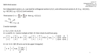 41
With third vector:
For independent vector a, b, c we look for orthogonal vectors A, B, C, and orthonormal vectors A, B → q1 = A/||A||,
q2 = B/||B||, q3 = C/||c|| (unit vectors).
Third vector C = c - A - B then q3 = C/||c||
b
a
B
= A
c
2 vector example:
a = (1, 1, 1) b = (1, 0, 2)
A = a and B = b – (some multiple of A)A = B then check A and B are perp.
a = b = → B = - 3/3 = → Q = =
A = LU → A = QR (R turns out to be upper triangular)
=
1
1
1
1
0
2
1
0
2
1
1
1
0
-1
1
q1 q2 c
1/ √ 3 0
1/ √ 3 -1/ √ 2
1/ √ 3 1/ √ 2
a b CVq1 q2 CV
a1
Tq1 *
a1
Tq2 *
Lecture 17:
Orthogonal basis q1, …, qn
Orthogonal matrix Q
Gram-Schmidt A → Q
 