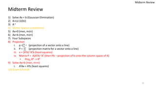 42
Midterm Review
1) Solve Ax = b (Gaussian Elimination)
2) A=LU (LDU)
3) A-1
4) Vector Spaces (conditions)
5) Ax=0 (mxn, m≤n)
6) Ax=b (mxn, m≥n)
7) Four Subspaces
8) Projection
i. p = (projection of a vector onto a line)
ii. P = (projection matrix for a vector onto a line)
iii. x = (ATA)-1ATb (least squares)
iv. Matrix P = A(ATA)-1AT (then Pb – projection of b onto the column space of A)
• Projv:R4 -> R4
9) Solve Ax=b (mxn, m>n)
i. ATAx = Atb (least squares)
10) Gram-Schmidt
Midterm Review
 