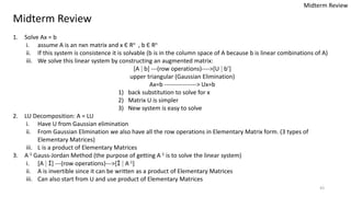 43
Midterm Review
1. Solve Ax = b
i. assume A is an nxn matrix and x Є Rn , b Є Rn
ii. If this system is consistence it is solvable (b is in the column space of A because b is linear combinations of A)
iii. We solve this linear system by constructing an augmented matrix:
[A ⁞ b] ---(row operations)---->[U ⁞ b’]
upper triangular (Gaussian Elimination)
Ax=b ----------------> Ux=b
1) back substitution to solve for x
2) Matrix U is simpler
3) New system is easy to solve
2. LU Decomposition: A = LU
i. Have U from Gaussian elimination
ii. From Gaussian Elimination we also have all the row operations in Elementary Matrix form. (3 types of
Elementary Matrices)
iii. L is a product of Elementary Matrices
3. A-1 Gauss-Jordan Method (the purpose of getting A-1 is to solve the linear system)
i. [A ⁞ I] ---(row operations)--->[I ⁞ A-1]
ii. A is invertible since it can be written as a product of Elementary Matrices
iii. Can also start from U and use product of Elementary Matrices
Midterm Review
 