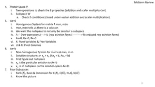 44
4. Vector Space V
i. Two operations to check the 8 properties (addition and scalar multiplication)
ii. Subspace W
a. Check 2 conditions (closed under vector addition and scalar multiplication)
5. Ax=0
i. Homogenous System for matrix A mxn, m≤n
ii. mxn, m≤n tells us there is a solution
iii. We want the nullspace to not only be zero but a subspace
iv. A ---(row operations)----> U (row echelon form) ----------> R (reduced row echelon form)
v. Ax=0, Ux=0, Rx=0
vi. X: Pivot Variables & Free Variables
vii. U & R: Pivot Columns
6. Ax=b
i. Non-homogenous System for matrix A mxn, m≤n
ii. Solution structure: x= xp + xn (Axp = b, Axn = b)
iii. First figure out nullspace
iv. xp is the particular solution to Ax=b
v. xn is in nullspace (in the solution space Ax=0)
7. Four Subspaces
i. Rank(A), Basis & Dimension for C(A), C(AT), N(A), N(AT)
ii. Know the picture
Midterm Review
 