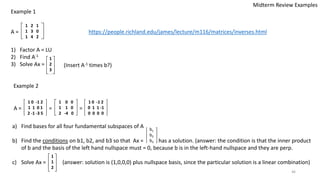 a) Find bases for all four fundamental subspaces of A
b) Find the conditions on b1, b2, and b3 so that Ax = has a solution. (answer: the condition is that the inner product
of b and the basis of the left hand nullspace must = 0, because b is in the left-hand nullspace and they are perp.
c) Solve Ax = (answer: solution is (1,0,0,0) plus nullspace basis, since the particular solution is a linear combination)
46
Midterm Review Examples
A =
1 2 1
1 3 0
1 4 2
1) Factor A = LU
2) Find A-1
3) Solve Ax =
b1
b2
b3
Example 1
(Insert A-1 times b?)
https://people.richland.edu/james/lecture/m116/matrices/inverses.html
Example 2
A = = =
1 0 -1 2
1 1 0 1
2 -1 -3 5
1 0 0
1 1 0
2 -4 0
1 0 -1 2
0 1 1 -1
0 0 0 0
1
2
3
1
1
2
 