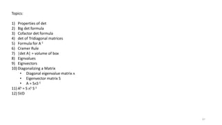 47
Topics:
1) Properties of det
2) Big det formula
3) Cofactor det formula
4) det of Tridiagonal matrices
5) Formula for A-1
6) Cramer Rule
7) |det A| = volume of box
8) Eignvalues
9) Eignvectors
10) Diagonalizing a Matrix
• Diagonal eigenvalue matrix ᴧ
• Eigenvector matrix S
• A = SᴧS-1
11) Ak = S ᴧk S-1
12) SVD
 