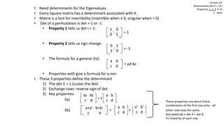 Lecture 18:
Determinants det A = |A|
Properties 1, 2, 3, 4-10
+ - signs
• Need determinants for the Eigenvalues.
• Every Square matrix has a determinant associated with it.
• Matrix is a test for invertibility (invertible when ≠ 0, singular when = 0)
• Det of a permutation is det = 1 or -1
• Property 1 tells us det I = 1:
• Property 2 tells us sign change:
• The formula for a general 2x2:
• Properties with give a formula for a nxn
• These 3 properties define the determinant
1) The det I = 1 (scales the det)
2) Exchange rows: reverse sign of det
3) Key properties:
1 0
0 1 = 1
0 1
1 0 = -1
a b
c d = ad-bc
ta tb
c d = t
a b
c d
a+a’ b+b’
c d
= +
a b
c d
3a)
3b)
These properties are about linear
combination of the first row only – all
other rows stay the same.
Not det(A+B) ≠ det A + det B
It’s linearity of each row.
a’ b’
c d
 