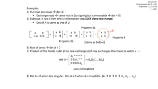 Examples:
4) If 2 rows are equal  det=0
• Exchange rows  same matrix (so signing but same matrix  det = 0)
5) Subtract l x row i from row k (elimination step)(DET does not change)
• Det of A is same as det of U
6) Row of zeros  det A = 0
7) Product of the Pivots is det (if no row exchanges) (if row exchanges then have to watch + - )
(use elimination)
8) Det A = 0 when A is singular. Det A ≠ 0 when A is invertible. (A  U  D  d1, d2, … dN)
Lecture 18:
Determinants det A = |A|
Properties 1, 2, 3, 4-10
+ - signs
a b
c-la d-lb
= +
a b
c d
a b
-la -lb
Property 3b
=
a b
a b
Property 3a
- l
a b
c d
Property 4
d1 * * * *
0 0 d2 * *
0 0 0 0 d3
det U = = (d1)(d2)… (dN)
(Same as before)
 