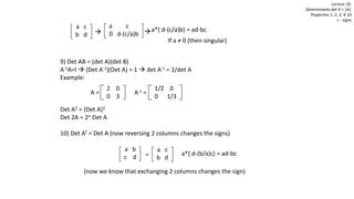 9) Det AB = (det A)(det B)
A-1A=I  (Det A-1)(Det A) = 1  det A-1 = 1/det A
Example:
Det A2 = (Det A)2
Det 2A = 2n Det A
10) Det AT = Det A (now reversing 2 columns changes the signs)
Lecture 18:
Determinants det A = |A|
Properties 1, 2, 3, 4-10
+ - signs
2 0
0 3
1/2 0
0 1/3
A = A-1 =
a c
b d=
a b
c d
a c
b d
a c
0 d-(c/a)b
a*( d-(c/a)b) = ad-bc
If a ≠ 0 (then singular)
 
(now we know that exchanging 2 columns changes the sign)
a*( d-(b/a)c) = ad-bc
 