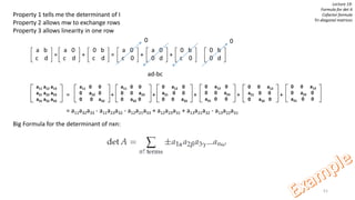 51
Lecture 19:
Formula for det A
Cofactor formula
Tri-diagonal matrices
Property 1 tells me the determinant of I
Property 2 allows mw to exchange rows
Property 3 allows linearity in one row
= + = + +
= + + + + +
= a11a32a33 - a11a23a32 - a12a21a33 + a12a23a31 + a13a21a32 - a13a22a31
Big Formula for the determinant of nxn:
a b
c d
a 0
c d
0 b
c d
a 0
c 0
a 0
0 d
0 b
c 0
0 b
0 d
0 0
ad-bc
a11 a12 a13
a21 a22 a23
a31 a32 a33
a11 0 0
0 a22 0
0 0 a33
a11 0 0
0 0 a23
0 a32 0
0 a12 0
a21 0 0
0 0 a33
0 a12 0
0 0 a23
a31 0 0
0 0 a12
a21 0 0
0 a32 0
0 0 a13
0 a22 0
a31 0 0
 