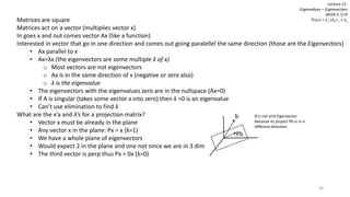 58
Lecture 21:
Eigenvalues – Eigenvectors
det[A-λI]=0
Trace = λ 1+λ2+…+ λnMatrices are square
Matrices act on a vector (multiplies vector x)
In goes x and out comes vector Ax (like a function)
Interested in vector that go in one direction and comes out going paralellel the same direction (those are the Eigenvectors)
• Ax parallel to x
• Ax=λx (the eigenvectors are some multiple λ of x)
o Most vectors are not eigenvectors
o Ax is in the same direction of x (negative or zero also)
o λ is the eigenvalue
• The eigenvectors with the eigenvalues zero are in the nullspace (Ax=0)
• If A is singular (takes some vector x into zero) then λ =0 is an eigenvalue
• Can’t use elimination to find λ
What are the x’a and λ’s for a projection matrix?
• Vector x must be already in the plane
• Any vector x in the plane: Px = x (λ=1)
• We have a whole plane of eigenvectors
• Would expect 2 in the plane and one not since we are in 3 dim
• The third vector is perp thus Px = 0x (λ=0)
Pb
b B is not and Eigenvector
because its project Pb is in a
different direction
 