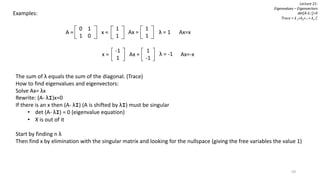 59
Lecture 21:
Eigenvalues – Eigenvectors
det[A-λI]=0
Trace = λ 1+λ2+…+ λn C
Examples:
0 1
1 0
A =
1
1
x = λ = 1
1
1
Ax =
λ = -1
-1
1
x =
1
-1
Ax =
Ax=x
Ax=-x
The sum of λ equals the sum of the diagonal. (Trace)
How to find eigenvalues and eigenvectors:
Solve Ax= λx
Rewrite: (A- λI)x=0
If there is an x then (A- λI) (A is shifted by λI) must be singular
• det (A- λI) = 0 (eigenvalue equation)
• X is out of it
Start by finding n λ
Then find x by elimination with the singular matrix and looking for the nullspace (giving the free variables the value 1)
 