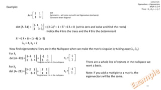 60
Lecture 21:
Eigenvalues – Eigenvectors
det[A-λI]=0
Trace = λ 1+λ2+…+ λn C
Example:
3 1
1 3
A =
2x2
Symmetric – will come out with real Eigenvalues (and perp)
Constants down diagonal
3- λ 1
1 3- λ
det (A- λI) = = (3- λ)2 – 1 = λ2 –6 λ + 8 (set to zero and solve and find the roots)
Notice the # 6 is the trace and the # 8 is the determinant
λ2 –6 λ + 8 = (λ -4) (λ -2)
λ1 = 4, λ2 = 2
Now find eigenvectors (they are in the Nullspace when we make the matrix singular by taking away λ1, λ2)
3- 4 1
1 3- 4
det (A- 4I) = =
-1 1
1 -1
Singular and x is in the nullspace
1
1
x1 =
For λ1
3- 2 1
1 3- 2
det (A- 2I) = =
1 1
1 1
Singular and x is in the nullspace
-1
1
x2 =
For λ2
There are a whole line of vectors in the nullspace we
want a basis.
Note: if you add a multiple to a matrix, the
eigenvectors will be the same.
 