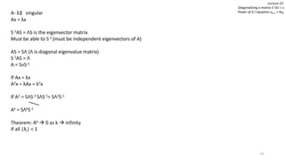 62
Lecture 22:
Diagonalizing a matrix S-1AS = ᴧ
Power of A / equation uk+1 = AukA- λI singular
Ax = λx
S-1AS = ΛS is the eigenvector matrix
Must be able to S-1 (must be independent eigenvectors of A)
AS = SΛ (Λ is diagonal eigenvalue matrix)
S-1AS = Λ
A = SᴧS-1
If Ax = λx
A2x = λAx = λ2x
If A2 = SΛS-1 SΛS-1= SΛ2S-1
Ak = SΛkS-1
Theorem: Ak  0 as k  infinity
If all |λi| < 1
 