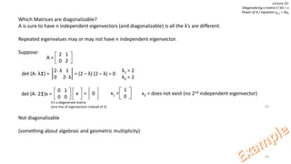 63
Lecture 22:
Diagonalizing a matrix S-1AS = ᴧ
Power of A / equation uk+1 = Auk
Which Matrices are diagonalizable?
A is sure to have n independent eigenvectors (and diagonalizable) is all the λ’s are different.
Repeated eigenvalues may or may not have n independent eigenvector.
Suppose:
Not diagonalizable
(something about algebraic and geometric multiplicity)
2 1
0 2
A =
det (A- λI) = = (2 – λ) (2 – λ) = 0
2- λ 1
0 2- λ
λ1 = 2
λ2 = 2
63
0 1
0 0
det (A- 2I)x = x 0=
1
0
x1 = x2 = does not exist (no 2nd independent eigenvector)
It’s a degenerate matrix
(one line of eigenvectors instead of 2)
 