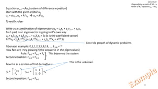 64
Lecture 22:
Diagonalizing a matrix S-1AS = ᴧ
Power of A / equation uk+1 = Auk
Equation uk+1 = Auk (system of difference equation)
Start with the given vector u0
u1 = Au0 , u2 = A2u0  uk = Aku0
To really solve:
Write as a combination of eigenvectors u0 = c1x1 + c2x2 … + cnxn
Each part is an eigenvector is going in it’s own way:
u0 = c1λ1x1 + c2λ2x2 … + cnλnxn = Sc (c is the coefficient vector)
A100u0 = c1λ1
100x1 + c2λ2
100x2 … + cnλn
100xn = ᴧ100 Sc
Fibonacci example: 0,1,1,2,3,5,8,13, …, F100 = ?
How fast are they growing? (the answer is in the eigenvalues)
Rule: Fk+2 = Fk+1 + Fk This becomes the system
Second equation: Fk+1 = Fk+1
Rewrite as a system of first derivatives:
uk = uk+1 = uk
Second equation: Fk+1 = Fk+1
Fk+1
Fk
1 1
1 0
This is the unknown
Controls growth of dynamic problems
 