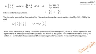 65
Lecture 22:
Diagonalizing a matrix S-1AS = ᴧ
Power of A / equation uk+1 = Auk
1 1
1 0
A = det (A- λI) = = λ2 – λ - 1 = 0
1- λ 1
1 -λ
λ1 = ½ (1+√5)
λ2 = ½ (1-√5)
λ1
1
x1 =Independent and diagonalizable.
The eigenvalue is controlling the growth of the Fibonacci numbers and are growing at the rate of λ1 = ½ (1+√5) (the big
one).
λ2
1
x2 =
u0 =
F1
F0
1
0
= c1x1 + c2x2 =
1
0
When things are evolving in time by a first order system starting from an original u0 the key to find the eigenvalues and
eigenvector of A. The eigenvalues will tell you about the stability of the system. Then find the formula take your u0 and
write it as a combination of eigenvectors and follow each eigenvector separately. These are difference equations.
 