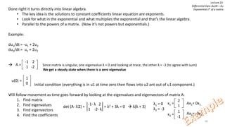 66
Lecture 23:
Differential Eqns du/dt = Au
Exponential sAt of a matrixDone right it turns directly into linear algebra.
• The key idea is the solutions to constant coefficients linear equation are exponents.
• Look for what in the exponential and what multiplies the exponential and that’s the linear algebra.
• Parallel to the powers of a matrix. (Now it’s not powers but exponentials.)
Example:
du1/dt = -u1 + 2u2
du2/dt = u1 + 2u2
 Since matrix is singular, one eigenvalue λ = 0 and looking at trace, the other λ = -3 (to agree with sum)
We get a steady state when there is a zero eigenvalue
Initial condition (everything is in u1 at time zero then flows into u2 ant out of u1 component.)
Will follow movement as time goes forward by looking at the eigenvalues and eigenvectors of matrix A.
1. Find matrix
2. Find eigenvalues
3. Find eigenvectors
4. Find the coefficients
-1 2
1 -2
A =
1
0
u(0) =
det (A- λI) = = λ2 + 3λ = 0  λ(λ + 3)
-1- λ 2
1 -2- λ
λ1 = 0
λ2 = -3
2
1
x1 =
1
-1
x2 =
Ax1= 0x1
Ax2= -3x2
 