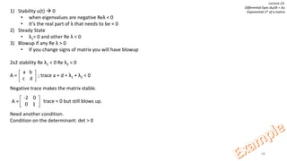 68
Lecture 23:
Differential Eqns du/dt = Au
Exponential sAt of a matrix1) Stability u(t)  0
• when eigenvalues are negative Reλ < 0
• It’s the real part of λ that needs to be < 0
2) Steady State
• λ1= 0 and other Re λ < 0
3) Blowup if any Re λ > 0
• If you change signs of matrix you will have blowup
2x2 stability Re λ1 < 0 Re λ2 < 0
A = ; trace a + d = λ1 + λ2 < 0
Negative trace makes the matrix stable.
trace < 0 but still blows up.
Need another condition.
Condition on the determinant: det > 0
a b
c d
-2 0
0 1
A =
 