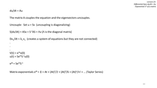 69
Lecture 23:
Differential Eqns du/dt = Au
Exponential sAt of a matrix
du/dt = Au
The matrix A couples the equation and the eigenvectors uncouples.
Uncouple: Set u = Sv (uncoupling is diagonalizing)
S(dv/dt) = ASv = S-1AS = Λv (Λ is the diagonal matrix)
Dv1/dt = λ1 v1 (creates a system of equations but they are not connected)
.
.
.
V(t) = eΛtv(0)
u(t) = SeΛtS-1u(0)
eAt = SeΛtS-1
Matrix exponentials eAt = I + At + (At)2/2 + (At)3/6 + (At)n/n! + … (Taylor Series)
 