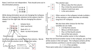 Rows 2 and 4 are not independent. That should come out in
the elimination process.
While doing elimination we are not changing the nullspace.
(We are not changing the solutions to the system.) Ax=0 is
always 0 on the right side. We are changing the column
space.
↓
A =
1 2 2 2
2 4 6 8
3 6 8 10
U =
1 2 2 2
0 0 2 4
0 0 0 0
Echelon form
(stair case form)
Rank of U = 2
Rank = to the # of pivots
Pivot Columns Free Columns
Can freely assign any number to the free columns. We do
this to find the solution Ux=0. Assign then solve.
-2
1
0
0
x =
↓
x1+2x2+2x3+2x4=0
2x3+4x4=0
Solving gives our
vector in the nullspace
-2
1
0
0
x =
This solution says:
• Minus 2 plus the first column
• Plus 1 time the second column
• Column 3 and 4 are zero
• Is the zero column
Other vectors in the nullspace include multiple c
of the solution x, which describes an infinitely
long line in R4 nullspace.
We also have other choices for the free
variables we can make.
• 2 of the first column
• Minus 2 of third column
• Plus 1 of the fourth column
• Zero of the last column
This finds another vector in the nullspace.
-2
1
0
0
cx =
2
0
-2
1
dx =
SPECIALSOLUTION
(becauseoffreevariables)
SPECIALSOLUTION
(becauseoffreevariables)
Now that we found another vector in the nullspace, we can find
all the vectors in the null space. The nullspace contains all the
special solutions and there is one for every free variable.
n - r = 4 - 2 free variables
There were really only 2 independent equations.
7
 