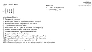 72
Lecture 24:
Markov Matrices
Steady State
Fourier Series & ProjectionsTypical Markov Matrix:
A =
Properties and topics
1) Every entry is > or = 0
2) Will remain greater or equal to zero when squared
3) Will be interested in the powers of this matrix
4) Connected to probability ideas
5) All columns add to 1. (will be true after squaring also)
6) Powers of the matrix will be Markov Matrices
7) Will be interested in eigenvalues and vectors
8) Question of steady state will arise
9) The eigenvalue of one will be important (steady state: λ=1)
10) The steady state will be the eigenvector for the eigenvalue
11) The Markov Matrix has an eigenvalue of λ = 1
12) The fact that all columns add to zero guarantees that 1 is an eigenvalue
.1 .01 .3
.2 .99 .3
.7 0 .4
Key points
1. λ = 1 is an eigenvalue
2. All other | λi| < 1
 
