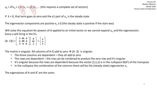 73
Lecture 24:
Markov Matrices
Steady State
Fourier Series & Projections
uk = Akuo = c1λ1
kx1 + c2λ2
kx2 … (this requires a complete set of vectors)
If λ < 0, that term goes to zero and the x1 part of uo is the steady state.
The eigenvector components are positive x1 ≥ 0 (the steady state is positive if the start was)
Will solve this equation for powers of A applied to an initial vector or we cannot expand uo and the eigenvectors.
Every a will bring in the λ’s.
(A- 1I) = =
The matrix is singular: All columns of A-I add to zero  (A- I) is singular.
• The three columns are dependent – they all add to zero
• The rows are dependent – the row can be combined to product the zero row and it’s singular
• It’s singular because the rows are dependent because the vector (1,1,1) is in the nullspace N(AT) of the transpose
• In the nullspace the combination of the columns there will be the (steady state) eigenvector x1
The eigenvalues of A and AT are the same.
.1 .01 .3
.2 .99 .3
.7 0 .4
0
0
0
.6
33
.7
 