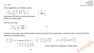 74
Lecture 24:
Markov Matrices
Steady State
Fourier Series & Projectionsuk+1 = Auk
In this application A is a Markov matrix.
=
Populations of California and Mass at time k.
What’s the steady state?
After one time step
To answer the question about the population about the distant future populations and steady state, we have to find the
eigenvalues and eigenvectors.
ucal
umass
.9 .2
.1 .8
ucal
umass
kt=k+1
0
1000
0
ucal
umass
1
200
800=
.9 .2
.1 .8
λ1 = 1, (trace is 1.7) λ2 = .7
λ
-.1 .2
.1 -.2
0
0
2
1
=
X1 (this eigenvector is giving the steady state)
.2 .2
.1 .1
0
0
-1
1
=
X2
uk = c11k + c2(.7)k
2
1
-1
1
 