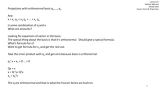 76
Lecture 24:
Markov Matrices
Steady State
Fourier Series & ProjectionsProjections with orthonormal basis q1, …, qn
Any:
v = x1 q1 + x2 q2 + … + xn qn
Is some combination of q and x
What are amounts?
Looking for expansion of vector in the basis.
The special thing about the basis is that it’s orthonormal. Should give a special formula.
What’s formula for x?
Want to get formula for x1 and get the rest out
Take the inner product with q1 and get zero because basis is orthonormal.
q1
T v = x1 + 0 … + 0
Qx = v
x = Q-1v= QTv
x1 = q1
Tv
The q are orthonormal and that is what the Fourier Series are built on.
 