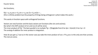 77
Fourier Series
Are functions;
f(x) = ao+a1cos x + b1 sin x + a2 cos 2x + b2 sin2x + …
(this is infinite problem but the property of things being orthogonal is what makes this work.)
This works in function space with orthogonal functions.
Vectors are now function and the basis vectors are functions (the sins and cosines).
But what’s the DOT product of sin and cos (it will be zero).
The inner product of fTg? The best parallel is to multiple fTg = ⌠f(x)g(x)dx from 0 to 2pi = ½(sin)2| 0 to 2 pi = 0
The analog of addition for inner product is integration.
How do you get a1? Just as in the vector case you take the inner product of cos x  a1cos x is the only one that survives.
The rest are zeros.
Lecture 24:
Markov Matrices
Steady State
Fourier Series & Projections
 