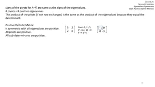 79
Lecture 25:
Symmetric matrices
Eigenvalues/Eigenvectors
Start: Positive Definite MatricesSigns of the pivots for A=AT are same as the signs of the eigenvalues.
# pivots = # positive eigenvalues
The product of the pivots (if not row exchanges) is the same as the product of the eigenvalues because they equal the
determinant.
Positive Definite Matrix:
Is symmetric with all eigenvalues are positive.
All pivots are positive.
All sub-determinants are positive.
5 2
2 3
Pivots 5, 11/5
λ2 - 8λ + 11 = 0
λ = 4 + √5
-1 0
0 -3
 