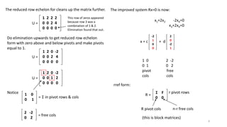 The reduced row echelon for cleans up the matrix further.
U =
1 2 2 2
0 0 2 4
0 0 0 0
This row of zeros appeared
because row 3 was a
combination of 1 & 2.
Elimination found that out.
Do elimination upwards to get reduced row echelon
form with zero above and below pivots and make pivots
equal to 1.
U =
1 2 0 -2
0 0 2 4
0 0 0 0
U =
1 2 0 -2
0 0 1 2
0 0 0 0
Notice 1 0
0 1
= I in pivot rows & cols
2 -2
0 2
= free cols
-2
1
0
0
x = c
2
0
-2
1
+ d
x1+2x2 -2x4=0
x3+2x4=0
The improved system Rx=0 is now:
1 0 2 -2
0 1 0 2
pivot free
cols cols
rref form:
I F
0 0
R =
r pivot rows
R pivot cols n-r free cols
(this is block matrices)
8
 