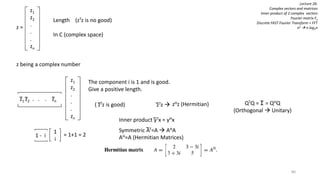 80
Lecture 26:
Complex vectors and matrices
Inner product of 2 complex vectors
Fourier matrix Fn
Discrete FAST Fourier Transform = FFT
n2  n log2nz =
z1
z2
.
.
.
zn
Length (zTz is no good)
In C (complex space)
z being a complex number
z1
z2
.
.
.
zn
z1 z2 . . . zn
The component i is 1 and is good.
Give a positive length.
( zTz is good)
1
i
1 - i = 1+1 = 2
zTz  zHz (Hermitian)
Inner product yTx = yHx
Symmetric AT=A  AHA
AH=A (Hermitian Matrices)
QTQ = I = QHQ
(Orthogonal  Unitary)
 