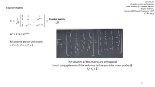 82
Lecture 26:
Complex vectors and matrices
Inner product of 2 complex vectors
Fourier matrix Fn
Discrete FAST Fourier Transform = FFT
n2  n log2n
Fourier matrix
wn = 1 w = ei2pi/n
All powers are on unit circle.
i, i2 = -1, i3 = -i, i4 = 1
The columns of this matrix are orthogonal
(must conjugate one of the columns before you take inner product)
F4
H F4 = I
 