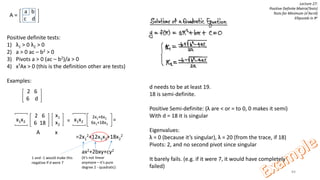 84
Lecture 27:
Positive Definite Matrix(Tests)
Tests for Minimum (xTAx>0)
Ellipsoids in Rn
a b
c d
A =
Positive definite tests:
1) λ1 > 0 λ2 > 0
2) a > 0 ac – b2 > 0
3) Pivots a > 0 (ac – b2)/a > 0
4) xTAx > 0 (this is the definition other are tests)
Examples:
2 6
6 d
d needs to be at least 19.
18 is semi-definite.
Positive Semi-definite: (λ are < or = to 0, 0 makes it semi)
With d = 18 it is singular
Eigenvalues:
λ = 0 (because it’s singular), λ = 20 (from the trace, if 18)
Pivots: 2, and no second pivot since singular
It barely fails. (e.g. if it were 7, it would have completely
failed)
2 6
6 18
x1x2
x1
x2
=
A x
2x1+6x2
6x1+18x2
x1x2 =
=2x1
2+12x1x2+18x2
2
ax2+2bxy+cy2
(it’s not linear
anymore – it’s pure
degree 2 - quadratic)
1 and -1 would make this
negative if d were 7
 