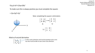 86
F(x,y)=2x2+12xy+20y2
To make sure this is always positive you must complete the square:
= 2(x+3y)2+2y2
y
x
Note: completing the square is elimination.
Lecture 27:
Positive Definite Matrix(Tests)
Tests for Minimum (xTAx>0)
Ellipsoids in Rn
2 6
6 20
2 6
0 2
1 0
3 1
A U
L=
Matrix of second derivative
fxx fxy
fyx fyy
In the x and y direction and must be positive to be a min
but also must be able to over come cross direction.
 