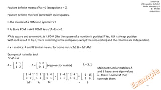88
Lecture 28:
ATA is positive definite!
Similar Matrices A, B
B = M-1AM
Jordan Form
Positive definite means xTAx > 0 (except for x = 0)
Positive definite matrices come from least squares.
Is the inverse of a PDM also symmetric?
If A, B are PDM is A+B PDM? Yes xT(A+B)x > 0
ATA is square and symmetric. Is it PDM (like the square of a number is positive)? Yes, ATA is always positive.
With rank n in A m by n, there is nothing in the nullspace (except the zero vector) and the columns are independent.
n x n matrics: A and B Similar means: for some matrix M, B = M-1AM
Example: A is similar to Λ
S-1AS = Λ
A =
2 1
1 2
3 0
0 1Λ = (eigenvector matrix)
1 -4
0 1
2 1
1 2
1 4
0 1
1 -4
0 1
2 4
1 6
= = -2 -15
1 6
M-1 A M = B
Main fact: Similar matrices A
and B have same eigenvalues
λ. There is some M that
connects them.
λ = 3, 1
 