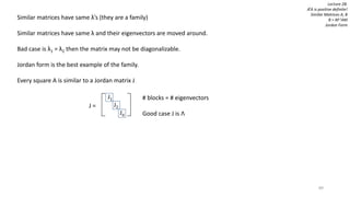 89
Lecture 28:
ATA is positive definite!
Similar Matrices A, B
B = M-1AM
Jordan Form
Similar matrices have same λ’s (they are a family)
Similar matrices have same λ and their eigenvectors are moved around.
Bad case is λ1 = λ2 then the matrix may not be diagonalizable.
Jordan form is the best example of the family.
Every square A is similar to a Jordan matrix J
J =
J1
J2
Jd
# blocks = # eigenvectors
Good case J is Λ
 