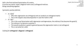 90
Lecture 29:
Singular Value Decomposition = SVD
A=U∑VT
∑ diagonal
U,V orthogonal
SVD is the final and best factorization of a matrix.
A can be any matrix: need 1 diagonal matrix and 2 orthogonal matrices.
Brings everything together.
Symmetric positive definite:
• A = QΛQT
o SPD, their eigenvector are orthogonal and can produce an orthogonal matrix
o This is the singular value decomposition in case the matrix is PSD
• A = SAS-1
o This is the usual factorization with eigenvector and eigenvalues, the ordinary S has become the good Q
o The ordinary Λ as become a positive Λ
o This would usually be no good in general because the eigenvector matrix is not orthogonal
o This is not what he is after
Looking for orthogonal x diagonal x orthogonal.
 